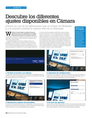 Trucos | secretos | apps

Descubre los diferentes
ajustes disponibles en Cámara
Cámara es una de las aplicaciones que se incluye en Windows
8, y te permite controlar la cámara web de tu ordenador

W

indows 8 incluye desde su instalación diversas
aplicaciones que se han diseñado como sencillas
herramientas a las que vas a acceder a menudo.
Una de ellas es Cámara. Una aplicación sencilla y fácil de usar que
te permite usar la cámara o cámara web de tu dispositivo para
tomar fotos o grabar vídeos.
La aplicación aparece, de manera predeterminada, en la
pantalla Inicio de Windows 8, Cuando la abres por primera vez
te pide permiso para acceder a la cámara, y tendrás que hacer
clic en ‘Permitir’ para asegurarte de que puede interactuar con la
cámara integrada en tu dispositivo. Una vez cargada la aplicación,

la mayor parte de la pantalla se dedicará a mostrar la imagen
que toma la cámara. Y tu primer paso deberá ser configurar la
cámara y la aplicación como consideres oportuno. En la barra
inferior encontrarás una serie de botones. Haz clic en ‘Opciones
de la cámara’, el que se encuentra más a la izquierda, para acceder
a la configuración de la cámara. El primer grupo de ajustes que
encontrarás están relacionados con la resolución y la relación de
aspecto de la imagen capturada. Cuando los ajustes con el nivel
que consideres adecuados haz clic en el botón ‘Más’ para acceder
a los controles de ‘Brillo’ y ‘Contraste’, y ajustarlos de manera que
tus imágenes tengan la mejor calidad posible.

1. Permite el acceso a la cámara

4. El resto de opciones

Para tomar una imagen
con la cámara en un
dispositivo táctil no
tienes más que tocar
en cualquier parte de
la pantalla. Una vez se
ha tomado la imagen
puedes verla haciendo
clic en la flecha gris
que se encuentra a la
izquierda de la pantalla,
o bien usando las
flechas de dirección para
cambiar el tipo de vista.

2. Opciones de configuración

3. Resolución y ajustes del micrófono

Grabar y ver
tus imágenes

Cuando abras la aplicación por primera vez, Windows 8 te pedirá permiso para
acceder a la cámara de tu dispositivo. Así que haz clic en el botón ‘Permitir’ para
que todo pueda funcionar correctamente.

En el menú encontrarás dos opciones de configuración. La primera te permite
establecer los valores para la resolución y para el micrófono que utilizas. Escoge
la que te interese en el menú desplegable correspondiente.

94 Windows 8 Trucos, Secretos & Apps

Cuando se inicie la aplicación mostrará en pantalla lo que capture la cámara. En
la barra de la parte inferior puedes encontrar las opciones disponibles. Haz clic
en el icono con la llave inglesa para acceder a las opciones.

Si haces clic en el botón ‘Más’ podrás ver el resto de opciones disponibles. Entre
ellas, dos sencillas barras deslizadoras con las que ajustar el brillo y el contraste
de la imagen. Algunas cámaras también podrán ajustar el parpadeo.

 