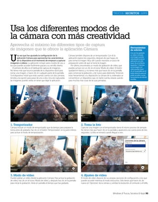 Trucos | secretos | apps

Usa los diferentes modos de
la cámara con más creatividad
Aprovecha al máximo los diferentes tipos de captura
de imágenes que te ofrece la aplicación Cámara

U

na vez que has ajustado la configuración de la
aplicación Cámara para aprovechar las características
de tu dispositivo es el momento de empezar a capturar
imágenes o vídeos. La aplicación incluye varios modos de uso, a
los que puedes acceder facilmente gracias a su sencillo diseño.
El primero de ellos es el habitual de captura de imágenes.
No tienes más que tocar la pantalla de tu dispositivo táctil para
tomar una imagen, o hacer clic en cualquier parte de la pantalla.
Si el dispositivo móvil que estás usando cuenta con dos cámaras,
tendrás una opción para pasar de una a otra. Una vez capturadas
las imágenes puedes verlas sin tener que dejar la aplicación.

Herramientas
de edición

Cámara también dispone de un temporizador. Con él, la
aplicación espera tres segundos, después de que hagas clic
para tomar la imagen. Muy útil cuando necesitas un poco de
preparación antes de que se tome la imagen.
Por último, encontrarás un modo de grabación de vídeo, que
puedes activar con un clic en el icono ‘Modo de vídeo’. El botón
quedará en blanco, y no tienes más que hacer clic en la pantalla
para comenzar la grabación, y de nuevo para detenerla. Teniendo
estas herramientas a tu disposición, la cámara de tu ordenador se
convertirá en un dispositivo que, sin darte cuenta, estarás usando
para muchas más cosas de las que pensabas.

1. Temporizador

2. Toma la foto

3. Modo de vídeo

Una vez has grabado
un vídeo o tomado
una imagen puedes
verla desde la misma
aplicación con sólo
hacer clic en la flecha
izquierda. Y mientras
ves la imagen o el
vídeo puedes hacer
clic en la pantalla con el
botón derecho para así
poder acceder a varias
herramientas de edición
sencillas.

4. Ajustes de vídeo

Cámara incluye un modo de temporizador que da tiempo para preparar la
toma antes de grabarla. Haz clic en el botón ‘Temporizador’, en la parte inferior,
para activar el modo de temporización.

Puedes grabar un vídeo desde la aplicación Cámara. Para activar la grabación
de vídeo, haz clic en el icono ‘Modo de vídeo’, y después haz clic en la pantalla
para iniciar la grabación. Verás en pantalla el tiempo que has grabado.

Capturar una imagen con el temporizador tiene el mismo proceso de siempre.
No tienes más que hacer clic en la pantalla y aparecerá una cuenta atrás de tres
segundos. La foto se tomará cuando llegue a cero.

El modo de vídeo dispone de sus propias opciones de configuración, a los que
puedes acceder mientras el modo está activo. Sólo tienes que hacer clic de
nuevo en ‘Opciones’ de la cámara y cambiar la resolución, el contraste o el brillo.

Windows 8 Trucos, Secretos & Apps 95

 