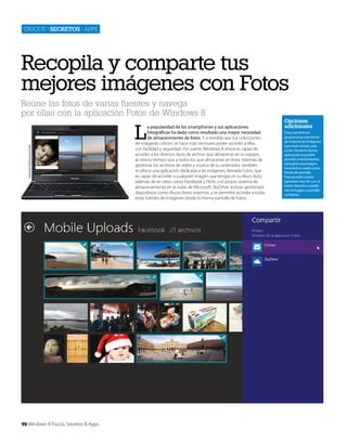 Trucos | secretos | apps

Recopila y comparte tus
mejores imágenes con Fotos
Reúne las fotos de varias fuentes y navega
por ellas con la aplicación Fotos de Windows 8

Cortesía de Toshiba Europe GmbH

L

96 Windows 8 Trucos, Secretos & Apps

a popularidad de los smartphones y sus aplicaciones
fotográficas ha dado como resultado una mayor necesidad
de almacenmiento de fotos. Y, a medida que tus colecciones
de imágenes crecen, se hace más necesario poder acceder a ellas
con facilidad y seguridad. Por suerte, Windows 8 ahora es capaz de
acceder a los diversos tipos de archivo que almacenas en tu equipo,
al mismo tiempo que a todos los que almacenas en línea. Además de
gestionar los archivos de vídeo y música de tu ordenador, también
te ofrece una aplicación dedicada a las imágenes, llamada Fotos, que
es capaz de acceder a cualquier imagen que tengas en tu disco duro,
además de en sitios como Facebook y Flickr, o el propio sistema de
almacenamiento en la nube de Microsoft, SkyDrive. Incluso gestionará
dispositivos como discos duros externos, y te permitirá acceder a todas
estas fuentes de imágenes desde la misma pantalla de Fotos.

Opciones
adicionales
Fotos también te
proporciona una forma
de mejorar las imágenes
que estás viendo, una
a una. Desde la misma
aplicación es posible
acceder a herramientas
para girar una imagen,
recortarla o usarla como
fondo de pantalla.
Para acceder a estas
opciones, haz clic con el
botón derecho cuando
ves la imagen a pantalla
completa.

 