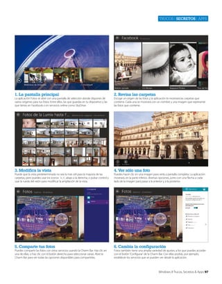Trucos | secretos | apps

1. La pantalla principal

2. Revisa las carpetas

3. Modifica la vista

4. Ver sólo una foto

5. Comparte tus fotos

6. Cambia la configuración

La aplicación Fotos se abre con una pantalla de selección donde dispones de
varios orígenes para tus fotos. Entre ellos, las que guardas en tu dispositivo y las
que tienes en Facebook o en servicios online como SkyDrive.

Puede que la vista predeterminada no sea la más útil para la mayoría de las
carpetas, pero puedes usar los iconos ‘+ /-‘, abajo a la derecha, o pulsar control y
usar la rueda del ratón para modificar la ampliación de la vista.

Puedes compartir las fotos con otros servicios usando la Charm Bar. Haz clic en
una de ellas, o haz clic con el botón derecho para seleccionar varias. Abre la
Charm Bar para ver todas las opciones disponibles para compartirlas.

Escoge un origen de las fotos y la aplicación te mostrará las carpetas que
contiene. Cada una se mostrará con un nombre y una imagen que represente
las fotos que contiene.

Puedes hacer clic en una imagen para verla a pantalla completa. La aplicación
mostrará, en la parte inferior, diversas opciones, junto con una flecha a cada
lado de la imagen para pasar a la anterior y a la posterior.

Fotos también tiene una amplia variedad de ajustes, a los que puedes acceder
con el botón ‘Configurar’ de la Charm Bar. Con ellas podrás, por ejemplo,
establecer los servicios que se pueden ver desde la aplicación.

Windows 8 Trucos, Secretos & Apps 97

 