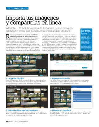Trucos | secretos | apps

Importa tus imágenes
y compártelas en línea
Windows 8 te facilita la carga de imágenes desde cualquier
dipsositivo, como una cámara, para compartirlas en línea

R

esulta muy sencillo llenar una cámara con miles de
imágenes y guardarlas por tiempo indefinido. Pero
cuando por fin te decides a extraerlas y compartirlas con
otras personas, puede resultar un problema gestionar tantas
imágenes de golpe, además de llevarte mucho tiempo.
Y es que transferir manualmente una gran cantidad de
imágenes es una ardua tarea. E ncluso puede ser un proceso un
tanto confuso para aquellos usuarios menos familiarizados con los
aspectos técnicos de conectar sus dispositivos a un ordenador.
Por eso Windows 8 tiene como objetivo simplificar el proceso,
usando para ello un cuadro de diálogo único, en el que gestionar

la conexión de cualquier dispositivo al ordenador. Una vez que
descubre las imágenes en el dispositivo, la interfaz de Windows 8
te facilita enormemente la selección de las imágenes que quieres
transferir y su copia en el ordenador, o en un disco duro externo.
Después, cuando ya has importado las imágenes, podrás
transferirlas a cualquiera de los servicios en línea soportados por
el sistema. Gracias a ello no ocuparán espacio en el disco duro. En
función de los servicios que selecciones también podrás acceder
a tus imágenes desde diversas ubicaciones, lo que te ayudará a
que compartir tus fotos con otras personas sea mucho más fácil
de lo que ha sido nunca.

1. La opción Importar

4. Compartir y transferir

Al importar las
imágenes, Windows 8
creará automáticamente
una carpeta, con un
nombre en función de
la fecha de las imágenes
que contiene. Pero
puedes modificarlo
haciendo clic en el
campo que contiene
el nombre. Así, podrás
darles tu propio nombre
para organizar mejor tu
colección de fotos.

2. Importa los archivos

3. Revisa las fotos que has importado

Otro nombre
para la capeta

Conecta el dispositivo y haz clic con el botón derecho en la interfaz de Fotos
para abrir su menú. Selecciona la opción ‘Importar’ y después el dispositivo
conectado. Windows 8 mostrará todas las imágenes que contiene.

Una vez termine la transferencia de los archivos aparecerá un vínculo que te
llevará a tus nuevas imágenes. Haz clic en él para poder ver la carpeta que se
ha creado con tus imágenes sin abandonar Fotos.

98 Windows 8 Trucos, Secretos & Apps

Haz clic con el botón derecho en las imágenes que quieres importar para
seleccionarlas, o utiliza la opción ‘Seleccionar todas’. Cuando termines de
seleccionar todos los archivos pulsa el botón Importar.

Las imágenes que has importado se guardarán en tu disco duro. Pero también
puedes transferirlas a tus cuentas en línea usando la opción ‘Compartir’ de la
Charm Bar de la aplicación Fotos.

 