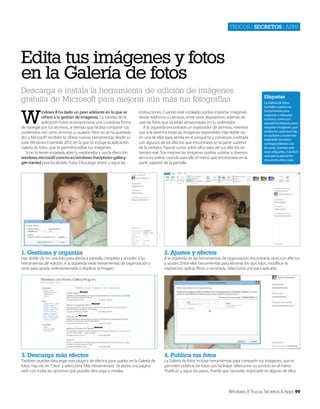 Trucos | secretos | apps

Edita tus imágenes y fotos
en la Galería de fotos
Descarga e instala la herramienta de edición de imágenes
gratuita de Microsoft para mejorar aún más tus fotografías

W

indows 8 ha dado un paso adelante en lo que se
refiere a la gestión de imágenes. La interfaz de la
aplicación Fotos te proporciona una novedosa forma
de navegar por tus archivos, al tiempo que facilita compartir tus
contenidos con otros servicios y usuarios. Pero no se ha quedado
ahí, y Microsoft también te ofrece nuevas herramientas desde su
suite Windows Essentials 2012, en la que se incluye la aplicación
Galería de fotos, que te permitirá editar tus imágenes.
Si no la tienes instalada, abre tu explorador y usa la dirección
windows.microsoft.com/es-es/windows-live/photo-galleryget-started para localizarla. Pulsa ‘Descargar ahora’ y sigue las

instrucciones. Cuando esté instalado podrás importar imágenes
desde teléfonos o cámaras, entre otros dispositivos, además de
usar las fotos que ya están almacenadas en tu ordenador.
A la izquierda encontrarás un explorador de archivos, mientras
que a la derecha están las imágenes disponibles. Haz doble clic
en una de ellas para abrirla en el programa y comenzar a editarla
con algunos de los efectos que encontrarás en la parte superior
de la ventana. Pasa el cursor sobre ellos para ver sus efectos en
tiempo real. Tras mejorar las imágenes podrás subirlas a diversos
servicios online, usando para ello el menú que encontrarás en la
parte superior de la pantalla.

1. Gestiona y organiza

La Galería de fotos
también cuenta con
herramientas para
organizar y etiquetar
tus fotos, como por
ejemplo la etiqueta para
etiquetar imágenes, que
analiza las caras que hay
en las fotos y te permite
asignarles nombres,
correspondientes con
las caras. Cuantas más
caras etiquetes, más fácil
será que la aplicación
encuentra otras caras.

2. Ajustes y efectos

3. Descarga más efectos

Etiquetas

4. Publica tus fotos

Haz doble clic en una foto para abrirla a pantalla completa y acceder a las
herramientas de edición. A la izquierda verás herramientas de organización y
otras para girarla, redimensionarla o duplicar la imagen.

También puedes descargar más plugins de efectos para usarlos en la Galería de
fotos. Haz clic en ‘Crear‘ y selecciona ‘Más herramientas’. Se abrirá una página
web con todas las opciones que puedes descargar e instalar.

A la izquierda de las herramientas de organización encontrarás otras con efectos
y ajustes. Entre ellas herramientas para eliminar los ojos rojos, modificar la
exposición, aplicar filtros o recortarla. Selecciona una para aplicarla.

La Galería de fotos incluye herramientas para compartir tus imágenes, que te
permiten publicar las fotos con facilidad. Selecciona un servicio en el menú
‘Publicar’ y sigue los pasos. Puede que necesites registrarte en alguno de ellos.

Windows 8 Trucos, Secretos & Apps 99

 