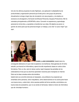 Uno de mis últimos proyectos ha sido Hightrack, una aplicación multiplataforma de
productividad y organización personal que fundé junto a otro grupo de personas.
Actualmente no tengo ningún tipo de vinculación con ese proyecto, y me dedico en
exclusiva a la divulgación y formación de Eficacia Personal y Equipos Productivos. Me he
orientado principalmente a APORTAR a otros. Convertir mi experiencia y aprendizaje
personal en el de otros, y ayudarles a transformar sus vidas. Mi objetivo es poner un
granito de arena para que las personas tengan un trabajo y una vida "un poco mejor" que
ayer.
ISABEL LLANO (ISASAWEIS): Isabel Llano ha
conseguido dedicarse a lo que más le apasiona, la enseñanza. Esta gijonesa de 34 años
estudió y se licenció en Informática y ejerció de ello impartiendo clases en varios ciclos
formativos. Pero un día, casi sin darse cuenta, logró traspasar las pantallas de los
ordenadores en las que sus alumnos aprendían nociones para manejarse en internet.
Esta vez la clase versaba sobre otra temática.
Isabel Llano se convirtió entonces en Isasaweis, una profesora muy especial que
enseñaba cómo peinarse, cómo maquillarse, cómo desenvolverse en la cocina para hacer
una buena cena y, sobre todo, cómo sacarse partido de forma sencilla y enchufarse una
buena dosis de autoestima, que no se vende en farmacias. Sabía lo mismo de informática
que de «bricolaje humano».
 