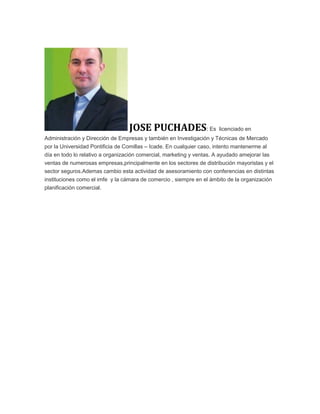JOSE PUCHADES: Es licenciado en
Administración y Dirección de Empresas y también en Investigación y Técnicas de Mercado
por la Universidad Pontificia de Comillas – Icade. En cualquier caso, intento mantenerme al
día en todo lo relativo a organización comercial, marketing y ventas. A ayudado amejorar las
ventas de numerosas empresas,principalmente en los sectores de distribución mayoristas y el
sector seguros.Ademas cambio esta actividad de asesoramiento con conferencias en distintas
instituciones como el imfe y la cámara de comercio , siempre en el ámbito de la organización
planificación comercial.
 