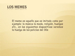 Los memes  El meme es aquello que es imitado como por ejemplo: la música la moda, religión, huelgas etc., en las siguientes diapositivas veremos la huelga de los policías del 30s  