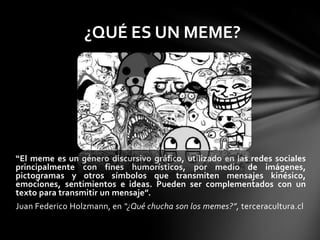 “El meme es un género discursivo gráfico, utilizado en las redes sociales
principalmente con fines humorísticos, por medio de imágenes,
pictogramas y otros símbolos que transmiten mensajes kinésico,
emociones, sentimientos e ideas. Pueden ser complementados con un
texto para transmitir un mensaje”.
Juan Federico Holzmann, en “¿Qué chucha son los memes?”, terceracultura.cl
¿QUÉ ES UN MEME?
 