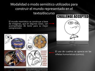 El mundo memístico se construye a base
de imágenes, que en algunos casos, van
acompañadas de texto para su mejor
comprensión.
Modalidad o modo semiótico utilizados para
construir el mundo representado en el
texto/discurso
El uso de cuadros se aprecia en las
viñetas humorísticas (comics).
 
