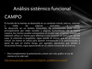 El mundo de lo memes se desarrolla en un contexto virtual, esto es, internet
y todas las páginas
Se desarrolla en un ámbito distendido,
asociadas a esta.
de entretención, pues circula
principalmente por redes sociales y páginas humorísticas. De la misma
manera, los memes pueden extrapolarse al mundo real, empírico, cuando un
hablante utiliza un meme para referirse a una situación en particular. En ese
caso, la intención o propósito, sigue siendo el mismo que en el contexto
virtual. Un meme se utiliza para aportar entretención a la comunicación, a
pesar de que un meme tenga, por ejemplo, elementos que aluden a
situaciones tristes, sigue apareciendo en un marco cómico de ocurrencia.
• Para complementar la presentación y hacer aún más gráfico el uso de
memes en la vida real:
http://www.youtube.com/watch?v=DdjU7AI_93M&feature=related
Análisis sistémico funcional
CAMPO
 