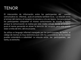 El intercambio de información entre los participantes del evento
comunicativo es informal, pues el contexto también lo es. La relación entre
el emisor del meme y el receptor es cercana y a la vez lejana. Cercana porque
los participantes comparten el mismo conocimiento de mundo y lejana
porque la comunicación se realiza por este medio virtual, donde el receptor
puso el meme pensando en atraer la atención del receptor, pero este puede
estar a miles de kms. del enunciante.
Se utiliza un lenguaje informal manejado por los participantes, de hecho, el
código de memes es muy restrictivo pues sólo los conocedores de los memes
pueden entenderlo a cabalidad. La relación entre los participantes, por
tanto, es estrecha.
TENOR
 