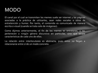 El canal por el cual se transmiten los memes suele ser internet y las páginas
asociadas a la práctica de utilizarlos, sean redes sociales o sitios de
entretención y humor. Por tanto, el contenido es comunicado de manera
escrita o visual (cuando se trata solo de imágenes).
Como dijimos anteriormente, el fin de los memes es entretener, y no
pertenecen a ningún género discursivo en particular, sino que ocupa
características de cada uno de ellos.
La relación entre interlocutores es abstracta, pues estos no llegan a
relacionarse entre sí de un modo concreto.
MODO
 