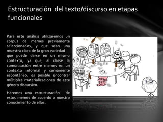 Para este análisis utilizaremos un
corpus de memes previamente
seleccionados, y que sean una
muestra clara de la gran variedad
que puede darse
contexto, ya que,
en un mismo
al darse la
comunicación entre memes en un
contexto informal y sumamente
espontáneo, es posible encontrar
múltiples materializaciones de este
género discursivo.
Haremos una estructuración de
estos memes de acuerdo a nuestro
conocimiento de ellos.
Estructuración del texto/discurso en etapas
funcionales
 