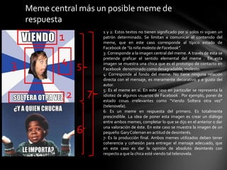 Meme central más un posible meme de
respuesta
1
2
3 4 5
6
7
1 y 2: Estos textos no tienen significado por sí solos ni siguen un
patrón determinado. Se limitan a comunicar el contenido del
meme, que en este caso corresponde al típico estado de
Facebook de “la niña molesta de Facebook”.
3: Corresponde a la imagen central del meme. A través de esta se
pretende graficar el sentido elemental del meme . En esta
imagen se muestra una chica que es el prototipo de contacto en
Facebook denominado como desagradable, molesto.
4: Corresponde al fondo del meme. No tiene ninguna relación
directa con el mensaje, es meramente decorativo y a gusto del
autor.
5: Es el meme en sí. En este caso en particular se representa la
idiotez de algunos usuarios de Facebook . Por ejemplo, poner de
estado cosas irrelevantes como “Viendo Soltera otra vez”
(telenovela).
6: Es un meme en respuesta del primero. Es totalmente
prescindible. La idea de poner esta imagen es crear un diálogo
entre ambos memes, completar lo que se dijo en el anterior o dar
una valoración de éste. En este caso se muestra la imagen de un
pequeño GaryColeman en actitud de desinterés.
7: Es la producción final. Ambos memes utilizados deben tener
coherencia y cohesión para entregar el mensaje adecuado, que
en este caso es dar la opinión de absoluto desinterés con
respecto a que la chica esté viendo tal telenovela.
 