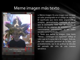 Meme imagen más texto
1
2
1: Meme imagen: Es una imagen que no tiene
un valor preasignado en el código de memes.
El significado que tiene debe asignárselo el
receptor, generalmente mediante el texto
que la acompaña. Este tipo de memes es
común en las páginas de entretención que
mencionamos previamente, o en redes
sociales como Facebook.
2: Texto que define la imagen: Este texto
“Nenas… contengan sus orgasmos” refleja el
valor que se le quiso dar a la imagen. Esto es,
dar una valoración personal de la foto, que
probablemente, sea la de graficar la ridiculez
del peinado del niño de una manera
sarcástica.
 