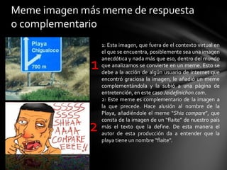 Meme imagen más meme de respuesta
o complementario
1
2
1: Esta imagen, que fuera de el contexto virtual en
el que se encuentra, posiblemente sea una imagen
anecdótica y nada más que eso, dentro del mundo
que analizamos se convierte en un meme. Esto se
debe a la acción de algún usuario de internet que
encontró graciosa la imagen, le añadió un meme
complementándola y la subió a una página de
entretención, en este caso Jaidefinichon.com.
2: Este meme es complementario de la imagen a
la que precede. Hace alusión al nombre de la
Playa, añadiéndole el meme “Shia compare”, que
consta de la imagen de un “flaite” de nuestro país
más el texto que la define. De esta manera el
autor de esta producción da a entender que la
playa tiene un nombre “flaite”.
 