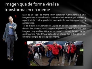 Imagen que de forma viral se
transforma en un meme
Este es un tipo de meme muy particular. Corresponde a una
imagen divertida que ha sido transmitida viralmente por internet y
a partir de la cual se producen una serie de montajes graciosos y
anecdóticos.
Tal es el caso de Leonardo di Caprio en el film “Inception” desde
donde fue tomada esta singular captura (1). Así también, una
imagen muy emblemática en el mundo virtual, la de nuestro
multifacético Pdte. Piñera saltando un charco (2), entre otras, son
un claro ejemplo de este tipo de meme.
1
2
 