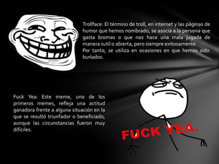 Trollface: El término de troll, en internet y las páginas de
humor que hemos nombrado, se asocia a la persona que
gasta bromas o que nos hace una mala jugada de
manera sutil o abierta, pero siempre exitosamente.
Por tanto, se utiliza en ocasiones en que hemos sido
burlados.
Fuck Yea: Este meme, uno de los
primeros memes, refleja una actitud
ganadora frente a alguna situación en la
que se resultó triunfador o beneficiado,
aunque las circunstancias fueron muy
difíciles.
 