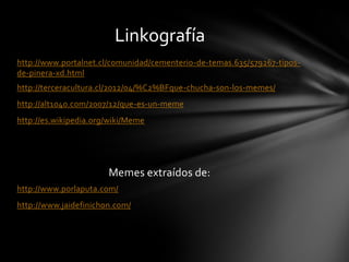 http://www.portalnet.cl/comunidad/cementerio-de-temas.635/579267-tipos-
de-pinera-xd.html
http://terceracultura.cl/2012/04/%C2%BFque-chucha-son-los-memes/
http://alt1040.com/2007/12/que-es-un-meme
http://es.wikipedia.org/wiki/Meme
Memes extraídos de:
http://www.porlaputa.com/
http://www.jaidefinichon.com/
Linkografía
 