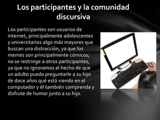 Los participantes son usuarios de
internet, principalmente adolescentes
y universitarios algo más mayores que
buscan una distracción, ya que los
memes son principalmente cómicos;
no se restringe a otros participantes,
ya que no ignoramos el hecho de que
un adulto pueda preguntarle a su hijo
de doce años qué está viendo en el
computador y él también comprenda y
disfrute de humor junto a su hijo.
Los participantes y la comunidad
discursiva
 