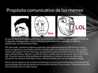 El meme tiene principalmente fines humorísticos, cuyo humor se entrega a través de
imágenes, pictogramas y otros símbolos que transmiten mensajes kinésicos,
emociones, sentimientos e ideas.
Por otro lado, también podemos postular una estereotipización del humor virtual,
pues una persona conocedora de los memes, para una situación en que algo le dé lo
mismo utilizará el memeYaoming, una persona que se encuentre decepcionada por
algo utilizará Okay, alguien a quien le cause mucha risa una situación pensará en LOL,
etc. De esta manera, estereotipamos mediante un meme o un par de ellos una
situación sarcástica, divertida, triste, decepcionante, etc. en el contexto virtual.
De la misma manera, los memes contribuyen a una característica de la comunicación
que se desarrolla masivamente con el uso de internet: la economía. Podemos describir
una situación con un solo meme.
Propósito comunicativo de los memes
 