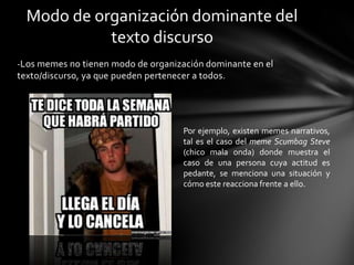 -Los memes no tienen modo de organización dominante en el
texto/discurso, ya que pueden pertenecer a todos.
Modo de organización dominante del
texto discurso
Por ejemplo, existen memes narrativos,
tal es el caso del meme Scumbag Steve
(chico mala onda) donde muestra el
caso de una persona cuya actitud es
pedante, se menciona una situación y
cómo este reacciona frente a ello.
 