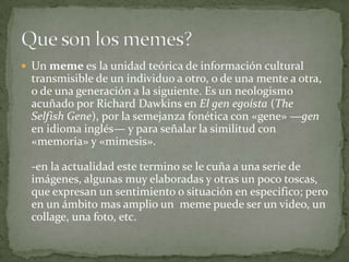 Un meme es la unidad teórica de información cultural transmisible de un individuo a otro, o de una mente a otra, o de una ...