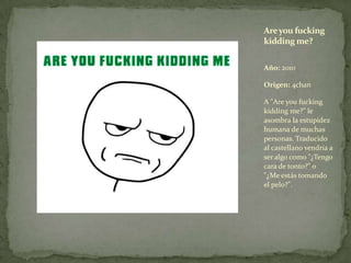 Año: 2010<br />Origen: 4chan<br />A "Are youfuckingkidding me?" le asombra la estupidez humana de muchas personas. Traduci...