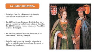 La Unión dinástica
• Isabel de Castilla y Fernando de Aragón
contrajeron matrimonio en 1469.
• En 1478 se firma el tratado de Alcáçobas por el
que se reconoce a Isabel como reina de Castilla.
En 1479 Fernando sucede a su padre Juan II en
el trono de Aragón.
• En 1475 se produce la unión dinástica de las
Coronas de Castilla y Aragón.
• Castilla, por su mayor tamaño, población y
poder económico, era hegemónica dentro de la
Monarquía hispánica.
 