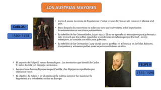 • Carlos I asume la corona de España con 17 años y viene de Flandes sin conocer el idioma ni el
país.
• Poco después de convertirse en soberano tuvo que enfrentarse a dos importantes
levantamientos en sus reinos peninsulares.
• La rebelión de las Comunidades, (1520-1521). El rey se apoyaba de extranjeros para gobernar y
esto provocó que los nobles españoles se sublevaran enfadados porque Carlos I , un rey
extranjero, no contaba con ellos para gobernar.
• La rebelión de las Germanías (1519-1523), que se produjo en Valencia y en las Islas Baleares.
Campesinos y artesanos pedían unas mejores condiciones de vida.
CARLOS I
1500-1558
FELIPE II
1556-1598
• El imperio de Felipe II estuvo formado por : Los territorios que heredó de Carlos
V, salvo Austria y el Imperio Germánico.
• Los moriscos fueron dispersados por Castilla y las Alpujarras repobladas por
cristianos viejos
• El objetivo de Felipe II en el ámbito de la política exterior fue mantener la
hegemonía y la ortodoxia católica en Europa
 