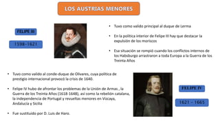 1621 – 1665
• Tuvo como valido principal al duque de Lerma
• En la política interior de Felipe III hay que destacar la
expulsión de los moriscos
• Esa situación se rompió cuando los conflictos internos de
los Habsburgo arrastraron a toda Europa a la Guerra de los
Treinta Años
FELIPE IV
FELIPE III
1598-1621
• Tuvo como valido al conde-duque de Olivares, cuya política de
prestigio internacional provocó la crisis de 1640.
• Felipe IV hubo de afrontar los problemas de la Unión de Armas , la
Guerra de los Treinta Años (1618-1648), así como la rebelión catalana,
la independencia de Portugal y revueltas menores en Vizcaya,
Andalucía y Sicilia
• Fue sustituido por D. Luis de Haro.
 