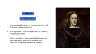 • Tuvo varios validos, como su hermanastro, Juan José
de Austria, o el jesuita Nithard
• Ante el problema sucesorio de Carlos II se acentuó la
inestabilidad política.
• Carlos II expiraba en Madrid, a la edad de cuarenta
años, dejando un testamento sucesorio que
provocaría una guerra, la guerra de sucesión
CARLOS II
1665-1700
 
