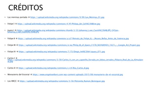 CRÉDITOS
• Las meninas portada  https://upload.wikimedia.org/wikipedia/commons/9/99/Las_Meninas_01.jpg
• Felipe I  https://upload.wikimedia.org/wikipedia/commons/4/4f/Philipp_der_Sch%C3%B6ne.jpg
• Juana I  https://upload.wikimedia.org/wikipedia/commons/thumb/3/33/Johanna_I_van_Castili%C3%AB.JPG/245px-
Johanna_I_van_Castili%C3%AB.JPG
• Felipe II  https://upload.wikimedia.org/wikipedia/commons/a/a7/Retrato_de_Felipe_II_-_Museo_Bellas_Artes_de_Valencia.jpg
• Felipe III  https://upload.wikimedia.org/wikipedia/commons/e/ea/Philip_III_of_Spain_(1578_%E2%80%93_1621)_-_Google_Art_Project.jpg
• Felipe IV  https://upload.wikimedia.org/wikipedia/commons/7/73/Diego_Vel%C3%A1zquez_071.jpg
• Carlos I 
https://upload.wikimedia.org/wikipedia/commons/5/58/Carlos_V_con_un_capotillo_forrado_en_lobos_cervales_(Palacio_Real_de_La_Almudain
a).jpg
• Carlos II  https://upload.wikimedia.org/wikipedia/commons/c/c9/Rey_Carlos_II.jpg
• Monasterio del Escorial  https://www.engelvoelkers.com/wp-content/uploads/2015/08/monasterio-de-el-escorial.jpg
• Los RRCC  https://upload.wikimedia.org/wikipedia/commons/5/56/Petronila_Ramon_Berenguer.jpg
 