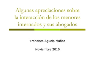 Algunas apreciaciones sobre
la interacción de los menores
internados y sus abogados
Francisco Aguelo Muñoz
Noviembre 2010
 