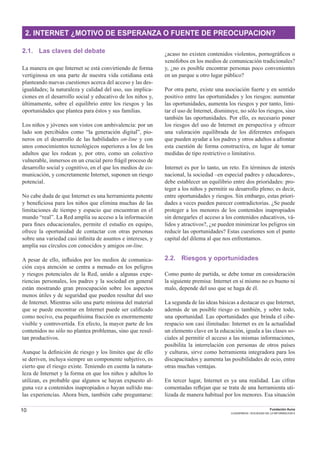 10 Fundación Auna
CUADERNOS / SOCIEDAD DE LA INFORMACION 6
2. INTERNET ¿MOTIVO DE ESPERANZA O FUENTE DE PREOCUPACION?
2.1. Las claves del debate
La manera en que Internet se está convirtiendo de forma
vertiginosa en una parte de nuestra vida cotidiana está
planteando nuevas cuestiones acerca del acceso y las des-
igualdades; la naturaleza y calidad del uso, sus implica-
ciones en el desarrollo social y educativo de los niños y,
últimamente, sobre el equilibrio entre los riesgos y las
oportunidades que plantea para éstos y sus familias.
Los niños y jóvenes son vistos con ambivalencia: por un
lado son percibidos como “la generación digital”, pio-
neros en el desarrollo de las habilidades on-line y con
unos conocimientos tecnológicos superiores a los de los
adultos que les rodean y, por otro, como un colectivo
vulnerable, inmersos en un crucial pero frágil proceso de
desarrollo social y cognitivo, en el que los medios de co-
municación, y concretamente Internet, suponen un riesgo
potencial.
No cabe duda de que Internet es una herramienta potente
y beneﬁciosa para los niños que elimina muchas de las
limitaciones de tiempo y espacio que encuentran en el
mundo “real”. La Red amplía su acceso a la información
para ﬁnes educacionales, permite el estudio en equipo,
ofrece la oportunidad de contactar con otras personas
sobre una variedad casi inﬁnita de asuntos e intereses, y
amplía sus círculos con conocidos y amigos on-line.
A pesar de ello, inﬂuidos por los medios de comunica-
ción cuya atención se centra a menudo en los peligros
y riesgos potenciales de la Red, unido a algunas expe-
riencias personales, los padres y la sociedad en general
están mostrando gran preocupación sobre los aspectos
menos útiles y de seguridad que pueden resultar del uso
de Internet. Mientras sólo una parte mínima del material
que se puede encontrar en Internet puede ser caliﬁcado
como nocivo, esa pequeñísima fracción es enormemente
visible y controvertida. En efecto, la mayor parte de los
contenidos no sólo no plantea problemas, sino que resul-
tan productivos.
Aunque la deﬁnición de riesgo y los límites que de ello
se deriven, incluya siempre un componente subjetivo, es
cierto que el riesgo existe. Teniendo en cuenta la natura-
leza de Internet y la forma en que los niños y adultos lo
utilizan, es probable que algunos se hayan expuesto al-
guna vez a contenidos inapropiados o hayan sufrido ma-
las experiencias. Ahora bien, también cabe preguntarse:
¿acaso no existen contenidos violentos, pornográﬁcos o
xenófobos en los medios de comunicación tradicionales?
y, ¿no es posible encontrar personas poco convenientes
en un parque u otro lugar público?
Por otra parte, existe una asociación fuerte y en sentido
positivo entre las oportunidades y los riesgos: aumentar
las oportunidades, aumenta los riesgos y por tanto, limi-
tar el uso de Internet, disminuye, no sólo los riesgos, sino
también las oportunidades. Por ello, es necesario poner
los riesgos del uso de Internet en perspectiva y ofrecer
una valoración equilibrada de los diferentes enfoques
que pueden ayudar a los padres y otros adultos a afrontar
esta cuestión de forma constructiva, en lugar de tomar
medidas de tipo restrictivo o limitativo.
Internet es por lo tanto, un reto. En términos de interés
nacional, la sociedad –en especial padres y educadores-,
debe establecer un equilibrio entre dos prioridades: pro-
teger a los niños y permitir su desarrollo pleno; es decir,
entre oportunidades y riesgos. Sin embargo, estas priori-
dades a veces pueden parecer contradictorias. ¿Se puede
proteger a los menores de los contenidos inapropiados
sin denegarles el acceso a los contenidos educativos, vá-
lidos y atractivos?, ¿se pueden minimizar los peligros sin
reducir las oportunidades? Estas cuestiones son el punto
capital del dilema al que nos enfrentamos.
2.2. Riesgos y oportunidades
Como punto de partida, se debe tomar en consideración
la siguiente premisa: Internet en sí mismo no es bueno ni
malo, depende del uso que se haga de él.
La segunda de las ideas básicas a destacar es que Internet,
además de un posible riesgo es también, y sobre todo,
una oportunidad. Las oportunidades que brinda el cibe-
respacio son casi ilimitadas: Internet es en la actualidad
un elemento clave en la educación, iguala a las clases so-
ciales al permitir el acceso a las mismas informaciones,
posibilita la interrelación con personas de otros países
y culturas, sirve como herramienta integradora para los
discapacitados y aumenta las posibilidades de ocio, entre
otras muchas ventajas.
En tercer lugar, Internet es ya una realidad. Las cifras
comentadas reﬂejan que se trata de una herramienta uti-
lizada de manera habitual por los menores. Esa situación
 
