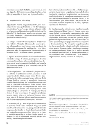 14 Fundación Auna
CUADERNOS / SOCIEDAD DE LA INFORMACION 6
citos ni exclusivos de la Red (TV, videoconsola...), sino
que dependen del buen uso que se haga de ella y, sobre
todo, de la cantidad de tiempo que el menor la utilice.
■ La oportunidad educativa
A pesar de los posibles riesgos mencionados, cabe desta-
car que el mayor riesgo de Internet no está derivado de su
uso, sino de su “no uso”, ya que Internet se ha convertido
en la herramienta básica de intercambio de información
del siglo XXI. Por lo tanto, aquellos que no estén edu-
cados para interactuar y comunicarse con la tecnología,
quedarán en clara desventaja.
Las ventajas y oportunidades que ofrece la Red de redes
son evidentes. Alrededor del mundo, los usuarios jóve-
nes utilizan cada vez más Internet como una fuente de
información, comunicación, socialización y ocio. Inter-
net permite a los jóvenes ensanchar los puntos de vista y
ofrece un acceso a la información más igualitario.
El objetivo de este informe no es realizar una enumera-
ción de las ventajas de Internet, puesto que son de sobra
conocidas. Sin embargo se ha considerado oportuno des-
tacar una de las principales oportunidades que brinda la
Red y que tiene todavía un largo camino por recorrer: la
oportunidad educativa.
Una de las preguntas a este respecto es: ¿mejora el acce-
so a Internet el rendimiento escolar? Aunque no es fácil
separar los efectos del acceso en sí mismo de otros facto-
res, hay fuertes indicios de que el acceso a Internet desde
el hogar fortalece y acelera el aprendizaje. Numerosos
estudios5 han demostrado que los estudiantes con acceso
tanto en casa como en la escuela tienen mejores resul-
tados académicos que sus compañeros con acceso úni-
camente desde la escuela. Otras investigaciones, como
la realizada por la Universidad de Michigan, reveló que
después de tener acceso desde el hogar, los estudiantes
tuvieron mejores notas y, en muchos de los casos, mejo-
raron los tests de lectura. Además, aquellos que pasaron
más tiempo conectados tuvieron mayores progresos.
Ya en nuestro país, y a pesar de que prácticamente todas
las escuelas tienen acceso a Internet, muy pocas están
rentabilizando al máximo ese gran potencial ilimitado
integrando el ordenador en el aula. Es un hecho probado
que los estudiantes con conexión a Internet en su clase,
en oposición a aquellos en un lugar común, como la bi-
blioteca o el aula de informática, muestran mayores pro-
gresos y obtienen mejores resultados.
Pero Internet puede ir mucho más allá: La Red puede ayu-
dar a involucrar más a los padres en la escuela. Existen
también investigaciones6 en este sentido que demuestran
que la implicación de los padres es un elemento esencial
para los logros escolares de los alumnos. Internet es un
instrumento sin igual para conectar a los padres con las
actividades escolares, el aprendizaje en clase y el progre-
so individual del alumno.
En España una de las iniciativas más signiﬁcativas es la
desarrollada por el Liceo Europeo7. En este centro, una
vez acabada la jornada escolar, los alumnos pueden resol-
ver las dudas al instante utilizando el e-mail, enviar sus
deberes a los profesores o solicitar más ejercicios, lo que
permite un seguimiento mucho más individualizado, así
como realizar trabajos en grupo con alumnos de su centro
o de otros institutos. Por otra parte, los padres pueden
involucrarse en la labor educativa, al recibir indicaciones
sobre la mejor forma de ayudar a los alumnos, mantener
un contacto mucho más directo con el profesor a través
de tutorías o conversaciones en directo, pertenecer a fo-
ros, conocer las notas, las evaluaciones... y, en deﬁnitiva,
implicarse en el proceso educativo de sus hijos □
NOTAS
1 ACPI-PROTEGELES para el Defensor del Menor (2002) Seguridad Infan-
til y Costumbres de los Menores en Internet.
2 Ver nota 1.
3 Fundaciò Catalana per a la Recerca y Universidad de Cádiz (2004) II estu-
dio sobre los hábitos de uso de Internet entre jóvenes de 12 a 17 años .
4 National School Boards Foundation. Safe & Smart. Research and guideli-
nes for children´s use of the Internet.
5 Henry J. Kaiser Family Foundation. Parents, Media & Public Policy.
6 Ver nota 4.
7 Liceo Europeo de Madrid.
 