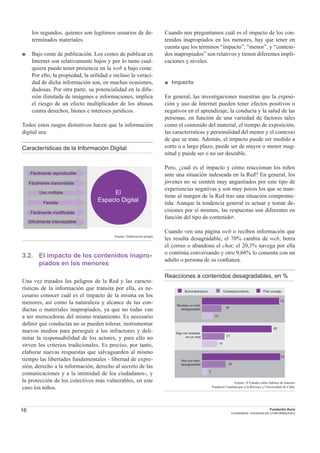 16 Fundación Auna
CUADERNOS / SOCIEDAD DE LA INFORMACION 6
los segundos, quienes son legítimos usuarios de de-
terminados materiales.
■ Bajo coste de publicación. Los costes de publicar en
Internet son relativamente bajos y por lo tanto cual-
quiera puede tener presencia en la web a bajo coste.
Por ello, la propiedad, la utilidad e incluso la veraci-
dad de dicha información son, en muchas ocasiones,
dudosas. Por otra parte, su potencialidad en la difu-
sión ilimitada de imágenes e informaciones, implica
el riesgo de un efecto multiplicador de los abusos
contra derechos, bienes e intereses jurídicos.
Todos estos rasgos distintivos hacen que la información
digital sea:
Características de la Información Digital
20,5053.48
El
Espacio Digital
Fácilmente reproducible
Fácilmente transmisible
Uso múltiple
Flexible
Fácilmente modificable
Difícilmente interceptable
Fuente: Elaboración propia
3.2. El impacto de los contenidos inapro-
piados en los menores
Una vez tratados los peligros de la Red y las caracte-
rísticas de la información que transita por ella, es ne-
cesario conocer cuál es el impacto de la misma en los
menores, así como la naturaleza y alcance de las con-
ductas o materiales inapropiados, ya que no todas van
a ser merecedoras del mismo tratamiento. Es necesario
deﬁnir qué conductas no se pueden tolerar, instrumentar
nuevos medios para perseguir a los infractores y deli-
mitar la responsabilidad de los actores, y para ello no
sirven los criterios tradicionales. Es preciso, por tanto,
elaborar nuevas respuestas que salvaguarden al mismo
tiempo las libertades fundamentales - libertad de expre-
sión, derecho a la información, derecho al secreto de las
comunicaciones y a la intimidad de los ciudadanos-, y
la protección de los colectivos más vulnerables, en este
caso los niños.
Cuando nos preguntamos cuál es el impacto de los con-
tenidos inapropiados en los menores, hay que tener en
cuenta que los términos “impacto”, “menor”, y “conteni-
dos inapropiados” son relativos y tienen diferentes impli-
caciones y niveles.
■ Impacto
En general, las investigaciones muestran que la exposi-
ción y uso de Internet pueden tener efectos positivos o
negativos en el aprendizaje, la conducta y la salud de las
personas, en función de una variedad de factores tales
como el contenido del material, el tiempo de exposición,
las características y personalidad del menor y el contexto
de que se trate. Además, el impacto puede ser medido a
corto o a largo plazo, puede ser de mayor o menor mag-
nitud y puede ser o no ser deseable.
Pero, ¿cuál es el impacto y cómo reaccionan los niños
ante una situación indeseada en la Red? En general, los
jóvenes no se sienten muy angustiados por este tipo de
experiencias negativas y son muy pocos los que se man-
tiene al margen de la Red tras una situación comprome-
tida. Aunque la tendencia general es actuar y tomar de-
cisiones por sí mismos, las respuestas son diferentes en
función del tipo de contenido1.
Cuando ven una página web o reciben información que
les resulta desagradable, el 70% cambia de web, borra
el correo o abandona el chat; el 20,3% navega por ella
o continúa conversando y otro 9,66% lo comenta con un
adulto o persona de su conﬁanza.
Reacciones a contenidos desagradables, en %
Veo una web
desagradable
Algo me molesta
en un chat
Recibes un mail
desagradable
Borro/abandono Contesto/continúo Pido consejo
72
18
10
65
21
14
73
22
5
Fuente: II Estudio sobre hábitos de Internet
Fundaciò Catalana per a la Recerça y Universidad de Cádiz
 