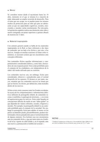 17Fundación Auna
CUADERNOS / SOCIEDAD DE LA INFORMACION 6
■ Menor
Se considera menor desde el nacimiento hasta los 18
años, momento en el que se alcanza la a mayoría de
edad, abarcando un amplio recorrido de desarrollo. Para
el tema que nos ocupa, no se pueden poner los mismos
medios de protección para un niño que para un adoles-
cente ya que sus capacidades cognitivas, sociales, emo-
cionales y morales varían enormemente. Por otra parte,
la legislación española realiza una distinción entre niño y
menor castigando con penas superiores a quienes abusen
de menores de 13 años.
■ Material inapropiado
Con carácter general cuando se habla de los materiales
inapropiados en la Red, se hace referencia a dos tipos
de contenido: por un lado a los ilícitos y, por otro, a los
nocivos. Aunque en muchas ocasiones se tratan como si-
nónimos, es necesario aclarar que nos encontramos ante
conceptos diferentes.
Son contenidos ilícitos aquellas informaciones y com-
portamientos considerados delitos y, como tales, merece-
dores de una respuesta penal. Estos están prohibidos para
el conjunto de los ciudadanos, con independencia de la
edad o del medio utilizado para su comisión.
Los contenidos nocivos son, sin embargo, lícitos pero
considerados ofensivos o perjudiciales para el normal
desarrollo de los menores. El alcance es, por tanto, ma-
yor; mientras que los contenidos nocivos no tienen por
qué ser ilícitos, los ilícitos, por deﬁnición, están incluidos
dentro de los nocivos.
Si bien existe cierto consenso entre los Estados occidenta-
les acerca de los comportamientos o informaciones delic-
tivas (difusión de pornografía infantil, de contenidos ra-
cistas o xenófobos, la apología de terrorismo,...), no existe
tal aquiescencia para los nocivos. Estos están basados en
concepciones difíciles de medir en una “aldea global” ya
que dependen de valores culturales, sociales, religiosos y
morales. Por ejemplo, la pornografía infantil es un conte-
nido prohibido para el conjunto de la sociedad. Sin em-
bargo la pornografía, lícita para adultos al menos en los
países occidentales puede, presumiblemente, producir de-
terminados efectos perjudiciales para el normal desarrollo
de algunos menores. En el primer caso nos encontramos
ante un contenido ilícito, y que por tanto entra en el ámbi-
to de la ley vigente en cada Estado y, en el segundo, ante
uno nocivo y perteneciente al ámbito de la moral □
NOTAS
1 Fundaciò Catalana per a la Recerca y Universidad de Cádiz (2004) II estu-
dio sobre los hábitos de uso de Internet entre jóvenes de 12 a 17 años.
 