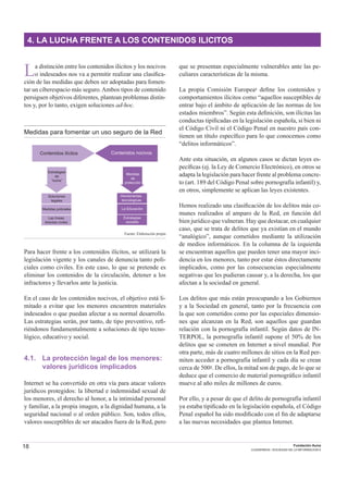18 Fundación Auna
CUADERNOS / SOCIEDAD DE LA INFORMACION 6
4. LA LUCHA FRENTE A LOS CONTENIDOS ILICITOS
La distinción entre los contenidos ilícitos y los nocivos
o indeseados nos va a permitir realizar una clasiﬁca-
ción de las medidas que deben ser adoptadas para fomen-
tar un ciberespacio más seguro.Ambos tipos de contenido
persiguen objetivos diferentes, plantean problemas distin-
tos y, por lo tanto, exigen soluciones ad-hoc.
Medidas para fomentar un uso seguro de la Red
Contenidos ilícitos
Estrategias
de
“lucha”
Soluciones
legales
Medidas policiales
Las líneas
directas civiles
La Educación
Estrategias
sociales
Contenidos nocivos
Herramientas
tecnologícas
Medidas
de
protección
Fuente: Elaboración propia
Para hacer frente a los contenidos ilícitos, se utilizará la
legislación vigente y los canales de denuncia tanto poli-
ciales como civiles. En este caso, lo que se pretende es
eliminar los contenidos de la circulación, detener a los
infractores y llevarlos ante la justicia.
En el caso de los contenidos nocivos, el objetivo está li-
mitado a evitar que los menores encuentren materiales
indeseados o que puedan afectar a su normal desarrollo.
Las estrategias serán, por tanto, de tipo preventivo, reﬁ-
riéndonos fundamentalmente a soluciones de tipo tecno-
lógico, educativo y social.
4.1. La protección legal de los menores:
valores jurídicos implicados
Internet se ha convertido en otra vía para atacar valores
jurídicos protegidos: la libertad e indemnidad sexual de
los menores, el derecho al honor, a la intimidad personal
y familiar, a la propia imagen, a la dignidad humana, a la
seguridad nacional o al orden público. Son, todos ellos,
valores susceptibles de ser atacados fuera de la Red, pero
que se presentan especialmente vulnerables ante las pe-
culiares características de la misma.
La propia Comisión Europea1 deﬁne los contenidos y
comportamientos ilícitos como “aquellos susceptibles de
entrar bajo el ámbito de aplicación de las normas de los
estados miembros”. Según esta deﬁnición, son ilícitas las
conductas tipiﬁcadas en la legislación española, si bien ni
el Código Civil ni el Código Penal en nuestro país con-
tienen un título especíﬁco para lo que conocemos como
“delitos informáticos”.
Ante esta situación, en algunos casos se dictan leyes es-
pecíﬁcas (ej. la Ley de Comercio Electrónico), en otros se
adapta la legislación para hacer frente al problema concre-
to (art. 189 del Código Penal sobre pornografía infantil) y,
en otros, simplemente se aplican las leyes existentes.
Hemos realizado una clasiﬁcación de los delitos más co-
munes realizados al amparo de la Red, en función del
bien jurídico que vulneran. Hay que destacar, en cualquier
caso, que se trata de delitos que ya existían en el mundo
“analógico”, aunque cometidos mediante la utilización
de medios informáticos. En la columna de la izquierda
se encuentran aquellos que pueden tener una mayor inci-
dencia en los menores, tanto por estar éstos directamente
implicados, como por las consecuencias especialmente
negativas que les pudieran causar y, a la derecha, los que
afectan a la sociedad en general.
Los delitos que más están preocupando a los Gobiernos
y a la Sociedad en general, tanto por la frecuencia con
la que son cometidos como por las especiales dimensio-
nes que alcanzan en la Red, son aquellos que guardan
relación con la pornografía infantil. Según datos de IN-
TERPOL, la pornografía infantil supone el 50% de los
delitos que se cometen en Internet a nivel mundial. Por
otra parte, más de cuatro millones de sitios en la Red per-
miten acceder a pornografía infantil y cada día se crean
cerca de 5002. De ellos, la mitad son de pago, de lo que se
deduce que el comercio de material pornográﬁco infantil
mueve al año miles de millones de euros.
Por ello, y a pesar de que el delito de pornografía infantil
ya estaba tipiﬁcado en la legislación española, el Código
Penal español ha sido modiﬁcado con el ﬁn de adaptarse
a las nuevas necesidades que plantea Internet.
 