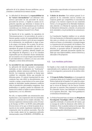 20 Fundación Auna
CUADERNOS / SOCIEDAD DE LA INFORMACION 6
aplicación de la ley plantee diversos problemas, que se
comentan a continuación de manera sucinta:
■ La diﬁcultad de determinar la responsabilidad de
los “actores intermediarios” con diferentes roles
técnicos (proveedor de red, proveedor de acceso,
proveedor de servicio...). España no cuenta con le-
gislación especíﬁca que determine el alcance de la
responsabilidad de los intermediarios por los delitos
cometidos por sus clientes, por lo que les resulta de
aplicación el Régimen General Civil y Penal.
En función de la ley española, los operadores de
Telecomunicaciones y los proveedores de acceso a
Internet quedan exentos de responsabilidad siempre
que su actuación se limite a servir de mero transporte
de la información, sin modiﬁcarla ni elegir el pun-
to de origen o de destino. Por su parte, los provee-
dores de alojamiento de contenidos (de sitios web,
operadores de grupos de discusión o grupos de no-
ticias, buscadores o portales), deberán cumplir con
una obligación de diligencia y no se les considera
responsables por los contenidos ilícitos introducidos
por sus usuarios a no ser que tengan conocimiento de
la actividad delictiva u ofensiva, en cuyo caso están
obligados a retirar dicha información.
■ La necesidad de una cooperación internacional.
La aplicación del derecho nacional a actuaciones
realizadas en una red planetaria sin “localización”
geográﬁca, plantea numerosos problemas de juris-
dicción. Las respuestas nacionales no bastan para
combatir los contenidos ilícitos que proceden de
diferentes países. El carácter transnacional de estas
conductas hace más difícil su descubrimiento, pre-
vención y castigo, ya que incluso en los casos en que
puedan ser detectadas, pueden plantearse conﬂictos
sobre la jurisdicción sancionadora competente. Esta
problemática se agudiza cuando los diferentes ele-
mentos de la cadena se hallan en países distintos con
legislaciones, a su vez, diferentes.
Por ello, es imprescindible una armonización entre
legislaciones y una cooperación entre las autoridades
judiciales y policiales de los estados afectados. Nu-
merosos organismos internacionales como el Conse-
jo de Europa, la ONU o la OCDE están publicando
diversos textos en los que se dictan las pautas de ac-
tuación en este sentido. Igualmente importante es la
cooperación entre las policías nacionales. Para ello
se han creado, dentro de los organismos policiales
internacionales como EUROPOL o INTERPOL, de-
partamentos especializados en la persecución de este
tipo de delitos.
■ Colisión de derechos. Con carácter general, la re-
gulación de los contenidos nocivos reclama una
respuesta global que compatibilice la necesidad de
proteger a los menores respecto de esos materiales
ilícitos y la salvaguarda de las libertades fundamen-
tales (derecho a la libertad de expresión, derecho a
la libertad de información y derecho a la protección
de la intimidad y a la privacidad de las comunicacio-
nes).
La Constitución Española establece en su artículo
20.4 una limitación a la libertad de expresión cuando
ésta entra en colisión con otros derechos como los
relativos al honor, a la intimidad y a la propia imagen
o a la protección de la juventud y de la infancia. Eso
sí, a la hora de tomar medidas que conculquen esos
derechos, es necesario utilizar el “principio de pro-
porcionalidad”, aplicando únicamente aquellas me-
didas que sean imprescindibles, menos restrictivas y
adecuadas al ﬁn propuesto.
4.2. Las medidas policiales
En España se han creado dos departamentos policiales
especializados en la vigilancia de los sistemas informáti-
cos y la investigación y persecución de los delitos infor-
máticos.
■ El Grupo de Delitos Telemáticos es el encargado de
centralizar dentro de la Unidad Central Operativa de
Policía Judicial de la Guardia Civil, todos los esfuer-
zos para la investigación y persecución de los delitos
que se sirven de Internet o de las Nuevas Tecnolo-
gías para su comisión. Para comunicar la existencia
de contenidos ilícitos, han habilitado un formulario
en la siguiente dirección: http://www.guardiacivil.
es/telematicos/formulario.jsp
■ La Policía Nacional tiene así mismo una Brigada de
Investigación Tecnológica (BIT), con una unidad
especíﬁca destinada a la protección del menor, que
se encarga de recibir las denuncias sobre delitos in-
formáticos. Éstas se pueden realizar en las siguientes
direcciones: Delitos.tecnologicos@policia.es, De-
nuncias.pornograﬁa.infantil@policia.es.
 