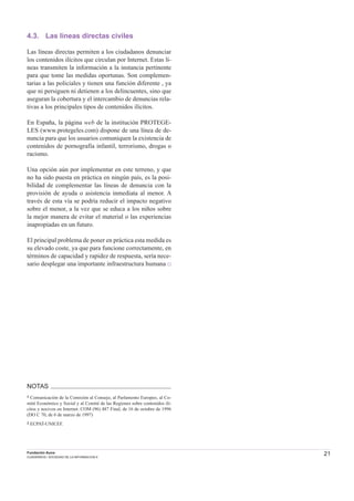 21Fundación Auna
CUADERNOS / SOCIEDAD DE LA INFORMACION 6
4.3. Las líneas directas civiles
Las líneas directas permiten a los ciudadanos denunciar
los contenidos ilícitos que circulan por Internet. Estas lí-
neas transmiten la información a la instancia pertinente
para que tome las medidas oportunas. Son complemen-
tarias a las policiales y tienen una función diferente , ya
que ni persiguen ni detienen a los delincuentes, sino que
aseguran la cobertura y el intercambio de denuncias rela-
tivas a los principales tipos de contenidos ilícitos.
En España, la página web de la institución PROTEGE-
LES (www.protegeles.com) dispone de una línea de de-
nuncia para que los usuarios comuniquen la existencia de
contenidos de pornografía infantil, terrorismo, drogas o
racismo.
Una opción aún por implementar en este terreno, y que
no ha sido puesta en práctica en ningún país, es la posi-
bilidad de complementar las líneas de denuncia con la
provisión de ayuda o asistencia inmediata al menor. A
través de esta vía se podría reducir el impacto negativo
sobre el menor, a la vez que se educa a los niños sobre
la mejor manera de evitar el material o las experiencias
inapropiadas en un futuro.
El principal problema de poner en práctica esta medida es
su elevado coste, ya que para funcione correctamente, en
términos de capacidad y rapidez de respuesta, sería nece-
sario desplegar una importante infraestructura humana □
NOTAS
1 Comunicación de la Comisión al Consejo, al Parlamento Europeo, al Co-
mité Económico y Social y al Comité de las Regiones sobre contenidos ilí-
citos y nocivos en Internet. COM (96) 487 Final, de 16 de octubre de 1996
(DO C 70, de 6 de marzo de 1997)
2 ECPAT-UNICEF.
 