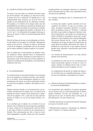 25Fundación Auna
CUADERNOS / SOCIEDAD DE LA INFORMACION 6
d.- ¿Cuál es el futuro de los ﬁltros?
Ya hemos visto que todos los métodos descritos tienen
sus inconvenientes. Sin embargo, en cada uno de ellos,
la fuente del error es diferente. El método que se está
implementando para aminorar ese nivel de error, está
basado en una combinación de los diferentes sistemas.
Por ejemplo, si el análisis de la imagen indica una alta
probabilidad de que aparezca una persona desnuda, pero
el análisis semántico no indica la existencia de vocabula-
rio asociado a una página para adultos, el dominio de la
web es “.gov” y la información de la página indica que se
trata de un museo, el ﬁltro no actuará bloqueando dicha
dirección.
Otra de las líneas en las que se está trabajando en el terre-
no del análisis de la imagen es la llamada “degradación
selectiva del servicio”. Consiste en bajar la resolución
visual de las imágenes consideradas nocivas, de manera
que se reduce también el impacto negativo en el menor.
Para el análisis por reconocimiento de palabras clave,
las tendencias futuras apuntan hacia la interpretación
del texto en su conjunto, tomando en cuenta tanto las ca-
racterísticas como la frecuencia de diversas palabras, el
análisis de combinaciones de palabras y otros parámetros
estadísticos del texto.
■ La monitorización
La monitorización es otra opción basada en la tecnología
que se ha propuesto en muchas ocasiones como alterna-
tiva a los ﬁltros. Estas herramientas registran los com-
portamientos del menor en la Red, permitiendo realizar
un rastreo de las páginas visitadas y del tiempo de nave-
gación.
Muchas opciones basadas en la monitorización son ac-
cesibles (visualización en tiempo real y en remoto de la
pantalla del menor, registro de las pulsaciones o graba-
ción de las páginas web) y cada una de estas opciones
pueden ser usada a su vez de una manera abierta o en-
cubierta.
Si se considera que el objetivo no es limitar el uso de
Internet, sino el fomento de una navegación responsable,
la mayor ventaja de la monitorización sobre los ﬁltros
es que deja al menor el control de sus experiencias en
Internet. Pero, precisamente por ello, el acceso al ma-
terial inapropiado es posible, siendo, por ello, necesario
complementarla con estrategias educativas y resultando
menos adecuada para los niños cuya capacidad de deci-
sión aún no ha madurado.
Los métodos tecnológicos para la monitorización son
muy variados:
- La forma más simple se puede encontrar en los na-
vegadores de Internet, sin que sea necesario, por
tanto, incorporar tecnología adicional. Los princi-
pales navegadores tienen un “histórico” o historial
de archivos que indica los lugares de Internet visita-
dos recientemente6 y que puede ser revistado por un
adulto. También los navegadores tienen una “caché”
temporal, con las imágenes que se hayan desplegado.
Otra tercera fórmula son las “cookies” que indican
las páginas con las que el usuario ha interactuado, así
como quién ha recibido información del menor. El
problema de estas técnicas es que algunos menores
pueden tener suﬁcientes conocimientos para borrar
los historiales.
- Los sistemas de monitorización a la venta, ofrecen
además otras funciones:
La grabación de cada uno de los movimientos del
menor, permitiendo registrar y revisar el e-mail en-
trante y saliente, los diálogos de los chats y la men-
sajería instantánea, accesos a páginas web, etc.
La conﬁguración del puesto de trabajo del supervi-
sor, de forma que en su pantalla aparezcan, en tiem-
po real, los contenidos visualizados por el menor.
a.- ¿Cómo funciona la monitorización y cuál es
su nivel de ﬂexibilidad?
Los mecanismos para identiﬁcar el material apropiado
son los mismos que ya se han analizado para los ﬁltros:
análisis semántico, de texto, por contenidos, etc., y al
igual que en ese caso, la mayoría ofrece cierto grado de
personalización. Las más comunes son:
* Guardar únicamente el registro del material inapropia-
do al que se ha tenido acceso.
* Monitorización aleatoria o intermitente (ej. Registrar
cada 15 minutos o 10 minutos cada hora).
 