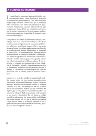 30 Fundación Auna
CUADERNOS / SOCIEDAD DE LA INFORMACION 6
A MODO DE CONCLUSIÓN
La atención a los menores y la protección de los mis-
mos son indicadores claros del nivel de desarrollo
cívico alcanzado por una sociedad. En el marco de la pre-
ocupación por los niños, las relaciones que se establecen
entre los menores y los medios de comunicación, espe-
cialmente Internet, han adquirido últimamente un gran
protagonismo. De ese debate han surgido dos posiciones:
una favorable a Internet como herramienta para la educa-
ción y otra contraria, por la necesidad de protegerles ante
los riesgos que implica.
Gran parte de este debate se centra en las ventajas y des-
ventajas tanto de las soluciones tecnológicas como de las
iniciativas que se impulsan desde los poderes públicos.
Las soluciones tecnológicas parecen ofrecer respuestas
rápidas y baratas y resulta tentador pensar que el uso de
la tecnología puede reducir drásticamente la necesidad
de supervisión. Las soluciones de tipo judicial y policial
ofrecen eliminar las fuentes del problema. Sin embargo,
esta perspectiva podría estar desenfocada: ni la tecnolo-
gía ni los poderes públicos por sí solos pueden ofrecer
una solución completa al problema. Además de las an-
teriores, es necesario implementar una serie de estrate-
gias de tipo social y educativo encaminadas a desarrollar
en los menores habilidades que les permitan controlar y
manejar el ciberespacio de forma responsable, para su
protección, tanto en Internet, como en el mundo “analó-
gico”.
Internet no es un hecho aislado, forma parte de la reali-
dad y, como ocurre con otras muchas actividades, tiene
sus ventajas, aunque también entraña riesgos. ¿Acaso no
puede ser peligroso cruzar una calle, montar en bicicleta
o bañarse en el mar? Sin embargo, no por ello se deben
utilizar exclusivamente medidas de tipo restrictivo. El
objetivo, por lo tanto, debería ir orientado a ayudar a los
menores a utilizar la Red correctamente para fomentar
su uso creativo y beneﬁcioso. De esta forma, se podrán
rentabilizar plenamente las innumerables posibilidades
que ofrece Internet, a la vez que se favorece que padres
e hijos utilicen juntos la tecnología, discutan su uso y
aprendan a utilizarla como elemento de cohesión y mejo-
ra de las relaciones paterno-ﬁliales □
 