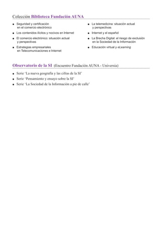 Observatorio de la SI (Encuentro Fundación AUNA - Universia)
■ Serie ‘La nueva geografía y las cifras de la SI’
■ Serie ‘Pensamiento y ensayo sobre la SI’
■ Serie ‘La Sociedad de la Información a pie de calle’
Colección Biblioteca Fundación AUNA
■ Seguridad y certiﬁcación
en el comercio electrónico
■ Los contenidos ilícitos y nocivos en Internet
■ El comercio electrónico: situación actual
y perspectivas
■ Estrategias empresariales
en Telecomunicaciones e Internet
■ La telemedicina: situación actual
y perspectivas
■ Internet y el español
■ La Brecha Digital: el riesgo de exclusión
en la Sociedad de la Información
■ Educación virtual y eLearning
 
