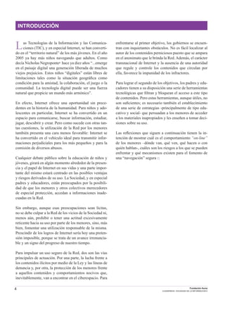4 Fundación Auna
CUADERNOS / SOCIEDAD DE LA INFORMACION 6
INTRODUCCIÓN
Las Tecnologías de la Información y las Comunica-
ciones (TIC), y en especial Internet, se han converti-
do en el “territorio natural” de los más jóvenes. En el año
2005 ya hay más niños navegando que adultos. Como
decía Nicholas Negroponte1 hace ya diez años “...emerge
en el paisaje digital una generación liberada de muchos
viejos prejuicios. Estos niños “digitales” están libres de
limitaciones tales como la situación geográﬁca como
condición para la amistad, la colaboración, el juego o la
comunidad. La tecnología digital puede ser una fuerza
natural que propicie un mundo más armónico”.
En efecto, Internet ofrece una oportunidad sin prece-
dentes en la historia de la humanidad. Para niños y ado-
lescentes en particular, Internet se ha convertido en un
espacio para comunicarse, buscar información, estudiar,
jugar, descubrir y crear. Pero como sucede con otras tan-
tas cuestiones, la utilización de la Red por los menores
también presenta una cara menos favorable: Internet se
ha convertido en el vehículo ideal para transmitir infor-
maciones perjudiciales para los más pequeños y para la
comisión de diversos abusos.
Cualquier debate público sobre la educación de niños y
jóvenes, girará en algún momento alrededor de la presen-
cia y el papel de Internet en sus vidas y una parte impor-
tante del mismo estará centrado en las posibles ventajas
y riesgos derivados de su uso. La Sociedad, y en especial
padres y educadores, están preocupados por la posibili-
dad de que los menores y otros colectivos merecedores
de especial protección, accedan a informaciones inade-
cuadas en la Red.
Sin embargo, aunque esas preocupaciones sean lícitas,
no se debe culpar a la Red de los vicios de la Sociedad ni,
menos aún, prohibir o tener una actitud excesivamente
reticente hacia su uso por parte de los menores, sino, más
bien, fomentar una utilización responsable de la misma.
Prescindir de los logros de Internet sería hoy una preten-
sión imposible, porque se trata de un avance irrenuncia-
ble y un signo del progreso de nuestro tiempo.
Para impulsar un uso seguro de la Red, dos son las vías
principales de actuación. Por una parte, la lucha frente a
los contenidos ilícitos por medio de la Ley y las líneas de
denuncia y, por otra, la protección de los menores frente
a aquellos contenidos y comportamientos nocivos que,
inevitablemente, van a encontrar en el ciberespacio. Para
enfrentarse al primer objetivo, los gobiernos se encuen-
tran con inquietantes obstáculos. No es fácil localizar al
autor de los contenidos perniciosos puesto que se ampara
en el anonimato que le brinda la Red. Además, el carácter
transnacional de Internet y la ausencia de una autoridad
que regule y controle los contenidos que circulan por
ella, favorece la impunidad de los infractores.
Para lograr el segundo de los objetivos, los padres y edu-
cadores tienen a su disposición una serie de herramientas
tecnológicas que ﬁltran y bloquean el acceso a este tipo
de contenidos. Pero estas herramientas, aunque útiles, no
son suﬁcientes; es necesario también el establecimiento
de una serie de estrategias -principalmente de tipo edu-
cativo y social- que persuadan a los menores de acceder
a los materiales inapropiados y les enseñen a tomar deci-
siones sobre su uso.
Las reﬂexiones que siguen a continuación tienen la in-
tención de mostrar cuál es el comportamiento “on-line”
de los menores –dónde van, qué ven, qué hacen o con
quién hablan-, cuáles son los riesgos a los que se pueden
enfrentar y qué mecanismos existen para el fomento de
una “navegación” segura □
 