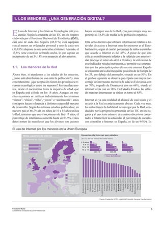 5Fundación Auna
CUADERNOS / SOCIEDAD DE LA INFORMACION 6
El uso de Internet y las Nuevas Tecnologías está cre-
ciendo. Según la encuesta de las TIC en los hogares
elaborada por el Instituto Nacional de Estadística (INE),
casi uno de cada dos hogares (48,11%) está equipado
con al menos un ordenador personal y uno de cada tres
(30,85%) dispone de una conexión a Internet. Además, el
13,8% tiene conexión de banda ancha, lo que supone un
incremento de un 54,14% con respecto al año anterior.
1.1. Los menores en la Red
Ahora bien, si atendemos a las edades de los usuarios,
¿cómo está distribuido ese uso entre la población? y, más
concretamente, ¿qué aceptación tienen los principales re-
cursos tecnológicos entre los menores? Se considera me-
nor, desde el nacimiento hasta la mayoría de edad, que
en España está cifrada en los 18 años. Aunque, en mu-
chas ocasiones se utilizan indistintamente los términos
“menor”, “chico”, “niño”, “joven” o “adolescente”, estos
conceptos hacen referencia a distintas etapas del proceso
de desarrollo. Según los últimos estudios publicados2, en
nuestro país el 66,7% de los niños de 10 a 15 años utiliza
la Red, mientras que entre los jóvenes de 16 y 17 años, el
porcentaje de internautas aumenta hasta un 83,9%. Estos
datos ponen de maniﬁesto que los jóvenes son quienes
hacen un mayor uso de la Red, con porcentajes muy su-
periores al 38,3% de media de la población española.
Otra de las fuentes que ofrecen información relativa a los
niveles de acceso a Internet entre los menores es el Euro-
barómetro, según el cual el porcentaje de niños españoles
que accede a Internet es del 46%. A pesar de que esta
cifra es sensiblemente inferior a la referida con anteriori-
dad (incluye el intervalo de 0 a 10 años), la utilización de
este indicador resulta interesante, al permitir su compara-
tiva con los principales países de nuestro entorno. España
se encuentra en la decimoquinta posición de la Europa de
los 25, por debajo del promedio, situado en un 50%. En
el gráﬁco siguiente se observa que el país con mayor por-
centaje de internautas menores de edad es Eslovenia, con
un 70%; seguido de Dinamarca con un 66%, siendo el
último Grecia con un 16%. En Estados Unidos, las cifras
de menores internautas se sitúan en torno al 85%.
Internet es ya una realidad al alcance de casi todos y el
acceso a la Red es prácticamente ubicuo. Cada vez más,
los niños tienen la habilidad de navegar por la Red, con-
ducidos por la progresiva presencia de las TIC en los ho-
gares y el creciente número de centros educativos conec-
tados a Internet (en la actualidad el porcentaje de escuelas
con conexión a Internet en España, es de un 94%3). Es
1. LOS MENORES, ¿UNA GENERACIÓN DIGITAL?
El uso de Internet por los menores en la Unión Europea
Fuente: Fundación AUNA a partir de Comisión Europea, Eurobarómetro
Usuarios de Internet por edades
(En % de los niños de cada edad)
< 6 años
6 a 11
12 a 15
16 a 17
UE-15 UE-25 N-10
16
48
74
83
14
46
74
82
5
37
74
80
Italia(42%)
Chipre(20%)
Alemania(48%)
Malta(42%)
Bélgica(49%)
España(46%)
Holanda(65%)
Luxemburgo(58%)
Eslovenia(70%)
Finlandia(63%)
Dinamarca(66%)
Suecia(65%)
Austria(49%)
Irlanda(48%)
Estonia(61%)
R.Unido(64%)
R.Checa(63%)
Lituania(45%)
Polonia(45%)
Hungría(40%)
Letonia(53%)
Portugal(34%)
Eslovaquia(31%)
Francia(48%)
> Uso de Internet
Grecia(16%)
Niños usuarios de Internet
(% Menores de 18 años)
UE-15 51
UE-25 50
N-10 46
Más de 60
50 a 60
40 a 50
Menos de 40
 