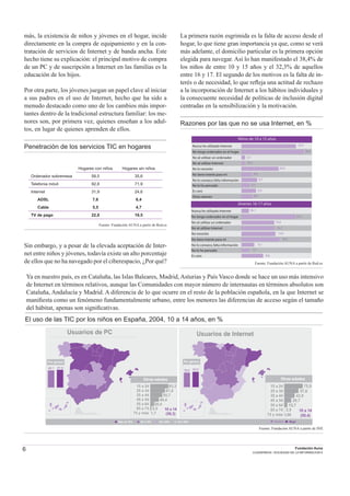 6 Fundación Auna
CUADERNOS / SOCIEDAD DE LA INFORMACION 6
más, la existencia de niños y jóvenes en el hogar, incide
directamente en la compra de equipamiento y en la con-
tratación de servicios de Internet y de banda ancha. Este
hecho tiene su explicación: el principal motivo de compra
de un PC y de suscripción a Internet en las familias es la
educación de los hijos.
Por otra parte, los jóvenes juegan un papel clave al iniciar
a sus padres en el uso de Internet, hecho que ha sido a
menudo destacado como uno de los cambios más impor-
tantes dentro de la tradicional estructura familiar: los me-
nores son, por primera vez, quienes enseñan a los adul-
tos, en lugar de quienes aprenden de ellos.
Penetración de los servicios TIC en hogares
Hogares con niños Hogares sin niños
Ordenador sobremesa 58,5 35,6
Telefonía móvil 92,8 71,9
Internet 31,9 24,6
ADSL 7,6 6,4
Cable 5,5 4,7
TV de pago 22,0 19,5
Fuente: Fundación AUNA a partir de Red.es
Sin embargo, y a pesar de la elevada aceptación de Inter-
net entre niños y jóvenes, todavía existe un alto porcentaje
de ellos que no ha navegado por el ciberespacio, ¿Por qué?
La primera razón esgrimida es la falta de acceso desde el
hogar, lo que tiene gran importancia ya que, como se verá
más adelante, el domicilio particular es la primera opción
elegida para navegar. Así lo han manifestado el 38,4% de
los niños de entre 10 y 15 años y el 32,3% de aquellos
entre 16 y 17. El segundo de los motivos es la falta de in-
terés o de necesidad, lo que reﬂeja una actitud de rechazo
a la incorporación de Internet a los hábitos individuales y
la consecuente necesidad de políticas de inclusión digital
centradas en la sensibilización y la motivación.
Razones por las que no se usa Internet, en %
36,36
29,7 29,27 29,63
38,55
24,62
53,45
36,36 29,7 29,27 29,63 38,55 24,62 53,36
Otras razones
Es caro
No lo he pensado
No lo conozco,falta información
No tiene interés para mí
No lo necesito
No sé utilizar Internet
No sé utilizar un ordenador
Nunca he utilizado Internet 33,7
No tengo ordenador en el hogar 38,4
2,2
19,3
23,0
6,5
9,7
9,0
5,1
6,8
Niños de 10 a 15 años
36,36
29,7 29,27 29,63
38,55
24,62
53,45
36,36 29,7 29,27 29,63 38,55 24,62 53,36
Es caro
No lo he pensado
No lo conozco,falta información
No tiene interés para mí
No necesito
No sé utilizar Internet
No sé utilizar un ordenador
Nunca he utilizado Internet 16,1
No tengo ordenador en el hogar 32,3
13,0
13,1
13,5
15,0
5,1
8,6
3,1
Jóvenes 16-17 años
Ya en nuestro país, es en Cataluña, las Islas Baleares, Madrid, Asturias y País Vasco donde se hace un uso más intensivo
de Internet en términos relativos, aunque las Comunidades con mayor número de internautas en términos absolutos son
Cataluña, Andalucía y Madrid. A diferencia de lo que ocurre en el resto de la población española, en la que Internet se
maniﬁesta como un fenómeno fundamentalmente urbano, entre los menores las diferencias de acceso según el tamaño
del hábitat, apenas son signiﬁcativas.
El uso de las TIC por los niños en España, 2004, 10 a 14 años, en %
Fuente: Fundación AUNA a partir de Red.es
Fuente: Fundación AUNA a partir de INE
Usuarios de PC
Otras edades
15 a 24
25 a 34
35 a 44
45 a 54
55 a 64
65 a 74
75 y más
83,3
67,0
5,5
1,7
55,7
40,4
20,4
10 a 14
(59,3)
68,1 67,9
Por género
Más de 70% 60 a 70% 50 a 60% 40 a 50% Hombre Mujer
Otras edades
15 a 24
25 a 34
35 a 44
45 a 54
55 a 64
65 a 74
75 y más
75,9
57,6
2,9
0,66
10 a 14
(50,4)
43,9
29,7
13,7
Usuarios de Internet
59,6 60,8
Por género
 