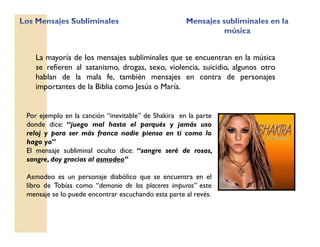 Por ejemplo en la canción “inevitable” de Shakira en la parte
donde dice: “juego mal hasta el parqués y jamás uso
reloj y para ser más franca nadie piensa en ti como lo
hago yo”
El mensaje subliminal oculto dice: “sangre seré de rosas,
sangre, doy gracias al asmodeo”
Asmodeo es un personaje diabólico que se encuentra en el
libro de Tobías como “demonio de los placeres impuros” este
mensaje se lo puede encontrar escuchando esta parte al revés.
La mayoría de los mensajes subliminales que se encuentran en la música
se refieren al satanismo, drogas, sexo, violencia, suicidio, algunos otro
hablan de la mala fe, también mensajes en contra de personajes
importantes de la Biblia como Jesús o María.
 