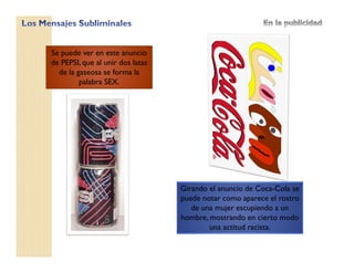 Se puede ver en este anuncio
de PEPSI, que al unir dos latas
de la gaseosa se forma la
palabra SEX.
Girando el anuncio de Coca-Cola se
puede notar como aparece el rostro
de una mujer escupiendo a un
hombre, mostrando en cierto modo
una actitud racista.
 