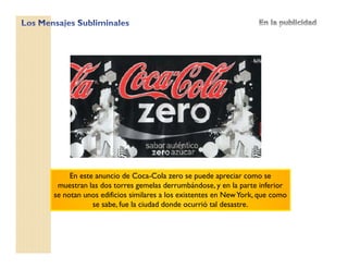 En este anuncio de Coca-Cola zero se puede apreciar como se
muestran las dos torres gemelas derrumbándose, y en la parte inferior
se notan unos edificios similares a los existentes en NewYork, que como
se sabe, fue la ciudad donde ocurrió tal desastre.
 
