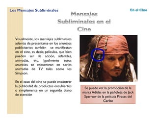 Visualmente, los mensajes subliminales
además de presentarse en los anuncios
publicitarios también se manifiestan
en el cine, es decir, películas, que bien
pueden ser de acción, infantiles,
animadas, etc. Igualmente estos
anuncios se encuentran en series
animadas de TV tales como los
Simpson.
En el caso del cine se puede encontrar
la publicidad de productos encubiertos
o simplemente en un segundo plano
de atención
Se puede ver la promoción de la
marca Adidas en la pañoleta de Jack
Sparrow de la película Piratas del
Caribe
 