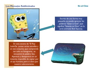 Escrito de una forma muy
pequeña, se puede apreciar las
palabras “Satan is God”, que
significa “Satanás es Dios”, en la
serie animada Bob Esponja.
En esta escena de “El Rey
León!Se juntan varias estrellas y
en ese conjunto, que comprende
tan solo un fotograma, se
encuentra la palabra Sex.
Aparecía y desaparecía en un
instante, imposible de captar por
el ojo humano, pero si claro por
nuestro subconsciente.
 